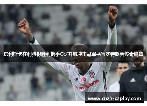 塔利斯卡在利雅得胜利携手C罗并肩冲击冠军书写沙特联赛传奇篇章