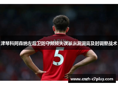 津琴科阿森纳左后卫防守频频失误暴露漏洞需及时调整战术