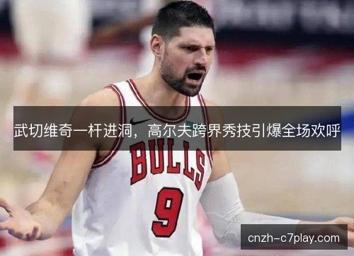 武切维奇一杆进洞，高尔夫跨界秀技引爆全场欢呼